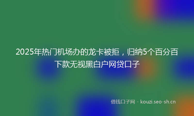 2025年热门机场办的龙卡被拒，归纳5个百分百下款无视黑白户网贷口子