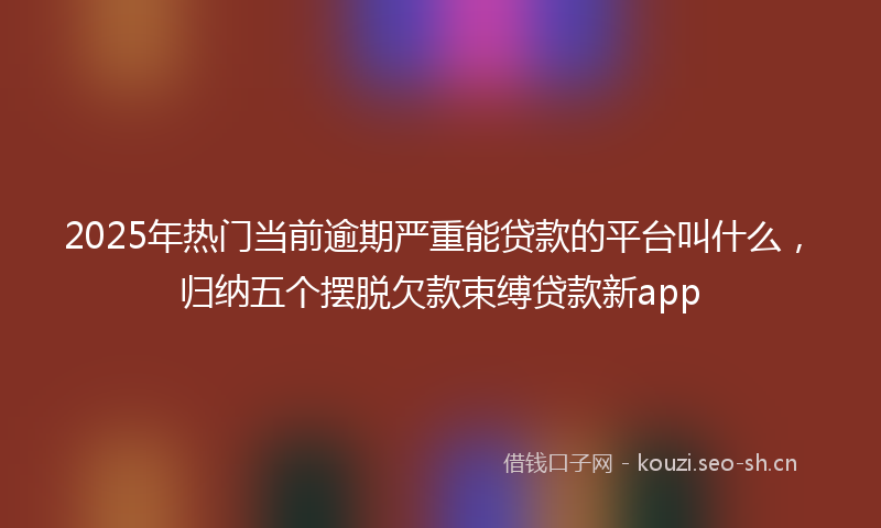 2025年热门当前逾期严重能贷款的平台叫什么，归纳五个摆脱欠款束缚贷款新app