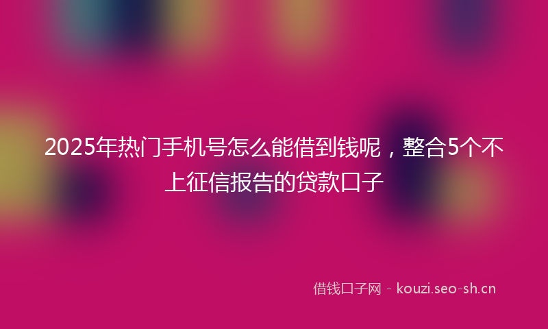 2025年热门手机号怎么能借到钱呢，整合5个不上征信报告的贷款口子