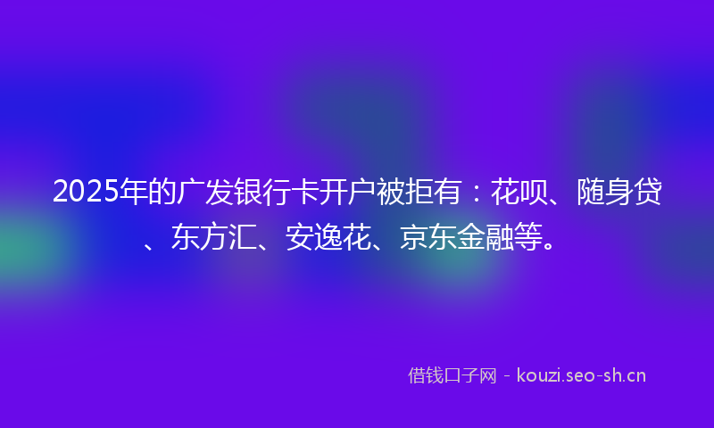 2025年的广发银行卡开户被拒有：花呗、随身贷、东方汇、安逸花、京东金融等。