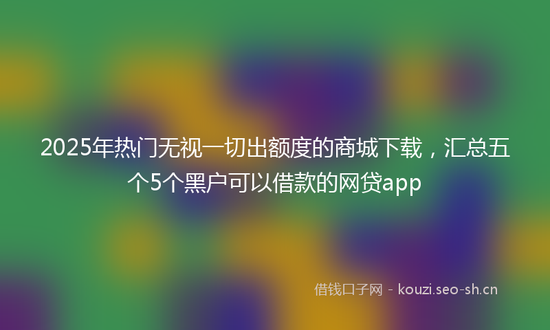 2025年热门无视一切出额度的商城下载,汇总五个5个黑户可以借款的网贷app