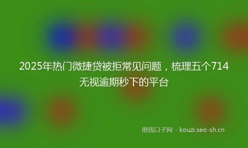 2025年热门微捷贷被拒常见问题，梳理五个714无视逾期秒下的平台