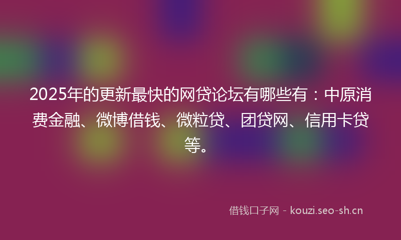 2025年的更新最快的网贷论坛有哪些有：中原消费金融、微博借钱、微粒贷、团贷网、信用卡贷等。