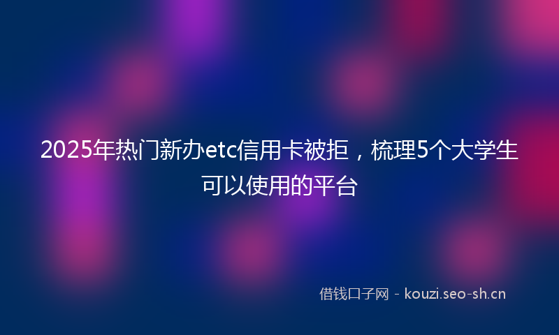 2025年热门新办etc信用卡被拒，梳理5个大学生可以使用的平台
