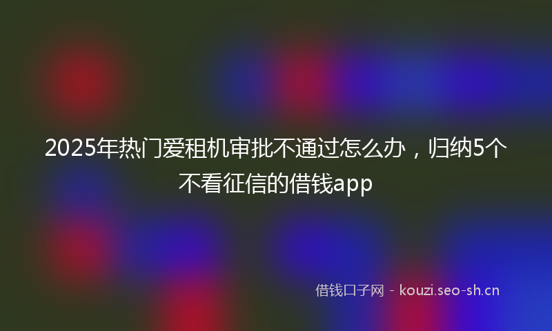 2025年热门爱租机审批不通过怎么办，归纳5个不看征信的借钱app