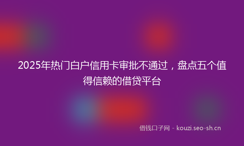 2025年热门白户信用卡审批不通过，盘点五个值得信赖的借贷平台