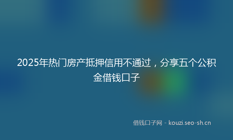 2025年热门房产抵押信用不通过，分享五个公积金借钱口子