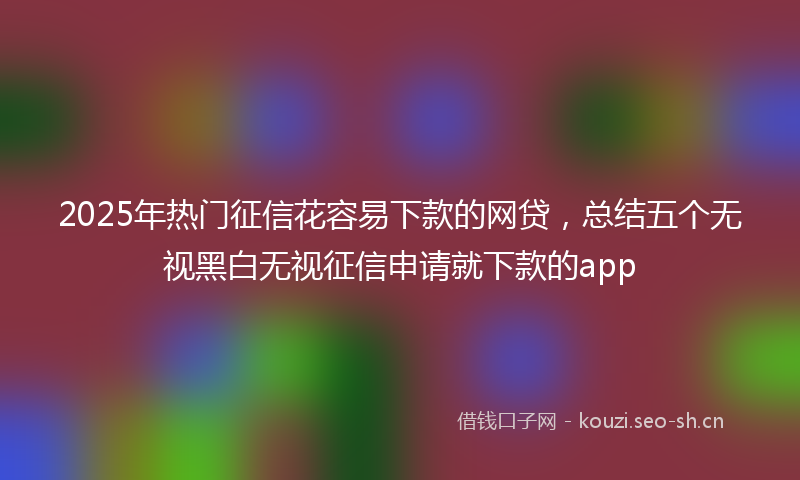 2025年热门征信花容易下款的网贷，总结五个无视黑白无视征信申请就下款的app