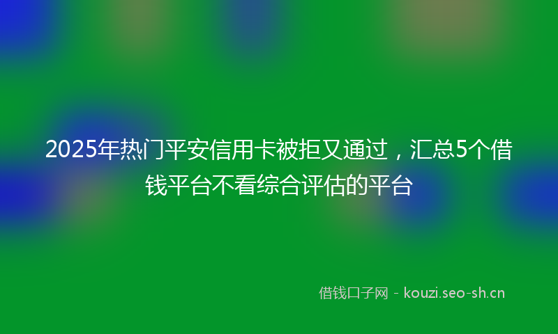 2025年热门平安信用卡被拒又通过，汇总5个借钱平台不看综合评估的平台