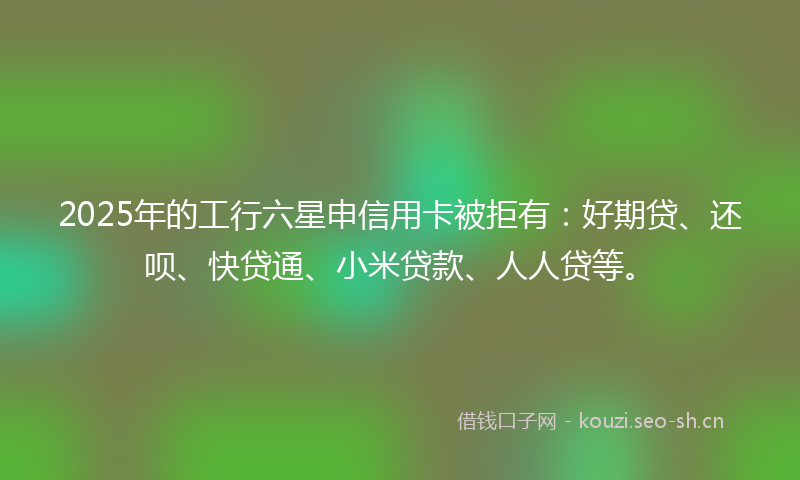 2025年的工行六星申信用卡被拒有：好期贷、还呗、快贷通、小米贷款、人人贷等。