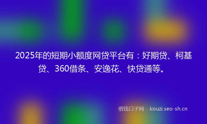 2025年的短期小额度网贷平台有：好期贷、柯基贷、360借条、安逸花、快贷通等。