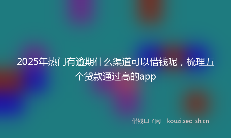 2025年热门有逾期什么渠道可以借钱呢，梳理五个贷款通过高的app