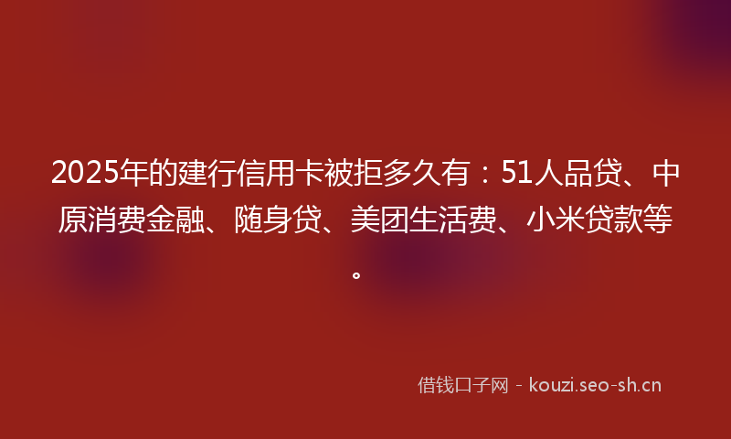 2025年的建行信用卡被拒多久有：51人品贷、中原消费金融、随身贷、美团生活费、小米贷款等。