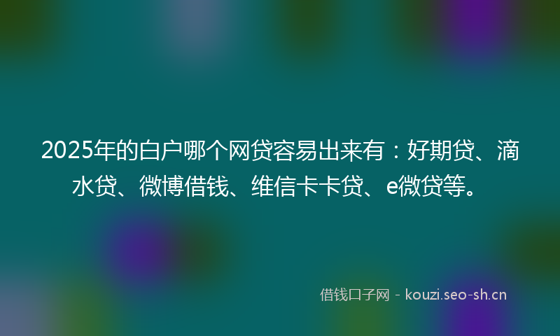 2025年的白户哪个网贷容易出来有：好期贷、滴水贷、微博借钱、维信卡卡贷、e微贷等。