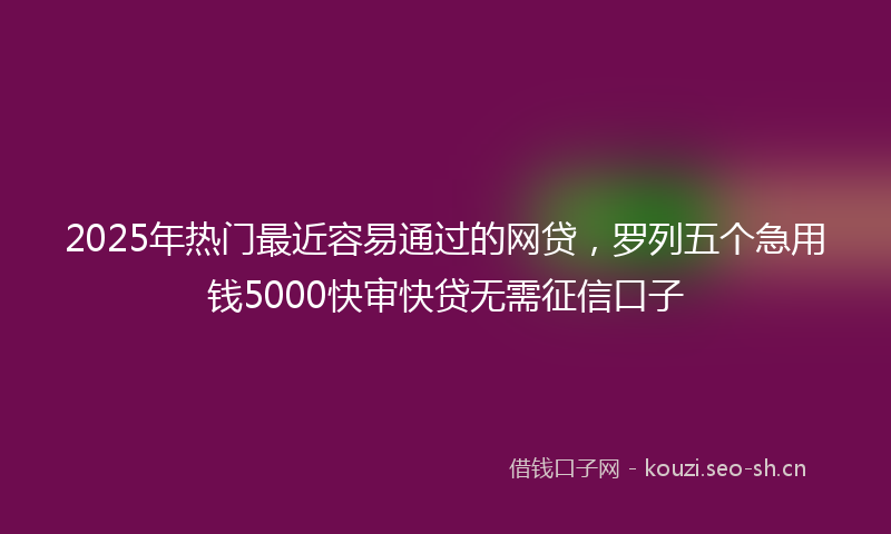2025年热门最近容易通过的网贷，罗列五个急用钱5000快审快贷无需征信口子