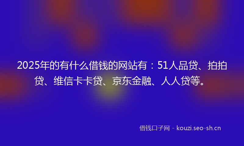 2025年的有什么借钱的网站有：51人品贷、拍拍贷、维信卡卡贷、京东金融、人人贷等。