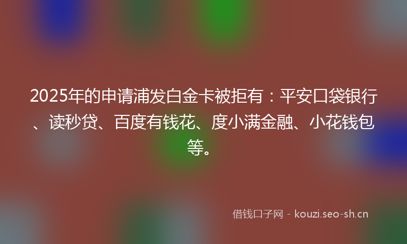 2025年的申请浦发白金卡被拒有：平安口袋银行、读秒贷、百度有钱花、度小满金融、小花钱包等。