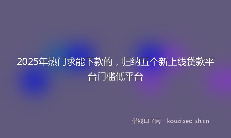 2025年热门求能下款的，归纳五个新上线贷款平台门槛低平台