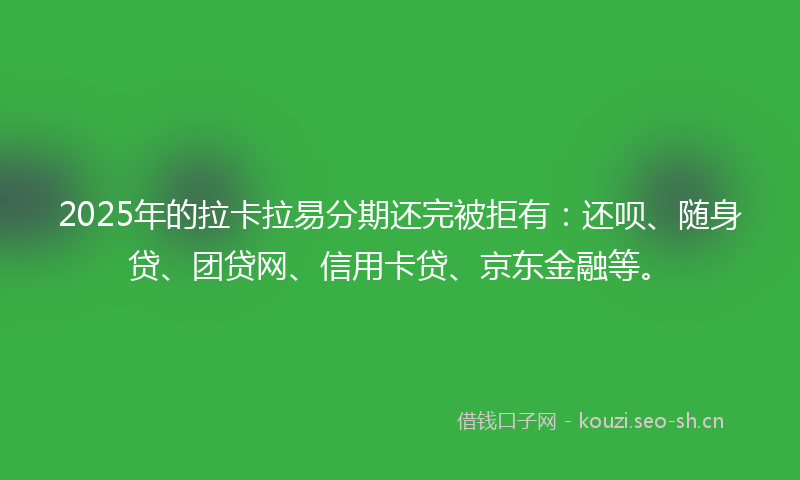 2025年的拉卡拉易分期还完被拒有：还呗、随身贷、团贷网、信用卡贷、京东金融等。