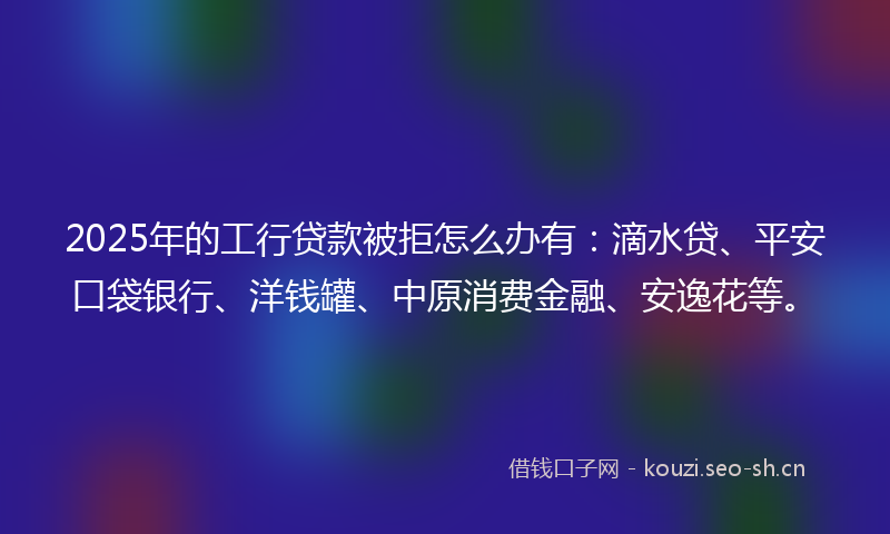 2025年的工行贷款被拒怎么办有：滴水贷、平安口袋银行、洋钱罐、中原消费金融、安逸花等。