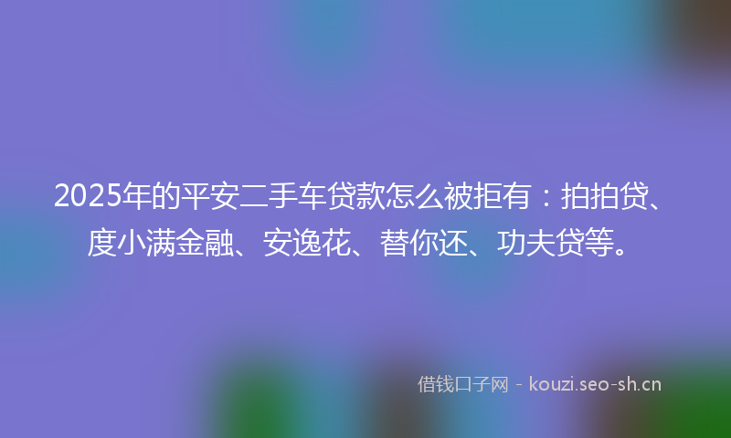 2025年的平安二手车贷款怎么被拒有：拍拍贷、度小满金融、安逸花、替你还、功夫贷等。