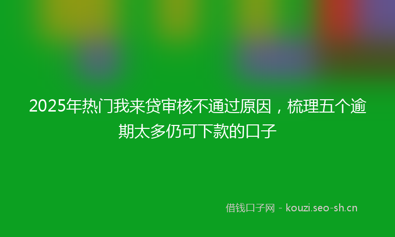 2025年热门我来贷审核不通过原因，梳理五个逾期太多仍可下款的口子