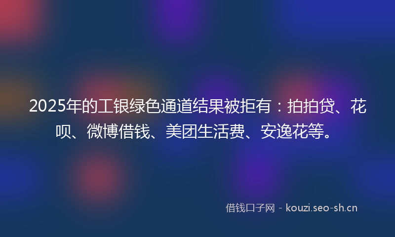 2025年的工银绿色通道结果被拒有：拍拍贷、花呗、微博借钱、美团生活费、安逸花等。