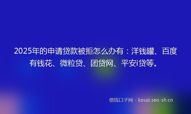 2025年的申请贷款被拒怎么办有：洋钱罐、百度有钱花、微粒贷、团贷网、平安i贷等。
