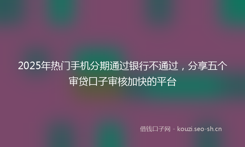 2025年热门手机分期通过银行不通过，分享五个审贷口子审核加快的平台