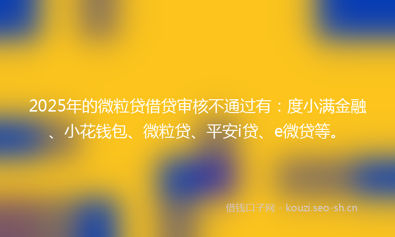 2025年的微粒贷借贷审核不通过有：度小满金融、小花钱包、微粒贷、平安i贷、e微贷等。