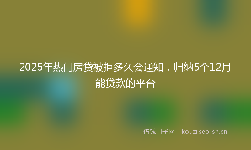 2025年热门房贷被拒多久会通知，归纳5个12月能贷款的平台