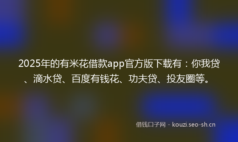 2025年的有米花借款app官方版下载有：你我贷、滴水贷、百度有钱花、功夫贷、投友圈等。