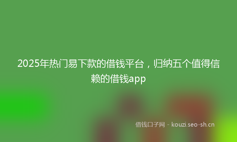 2025年热门易下款的借钱平台，归纳五个值得信赖的借钱app