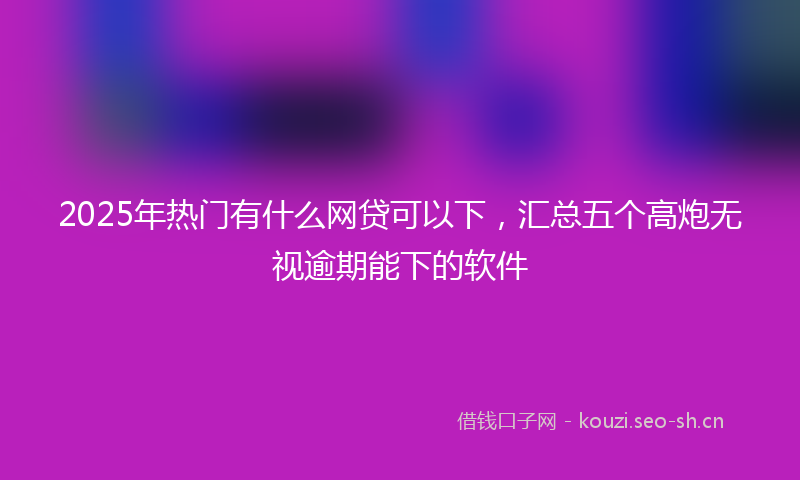 2025年热门有什么网贷可以下，汇总五个高炮无视逾期能下的软件