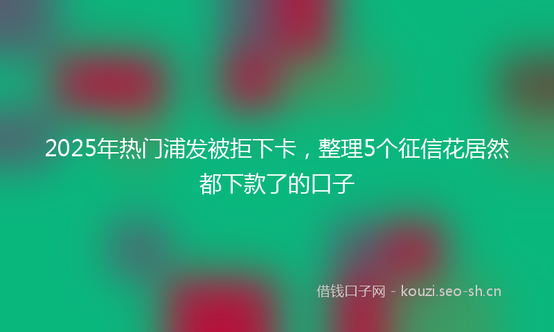 2025年热门浦发被拒下卡，整理5个征信花居然都下款了的口子