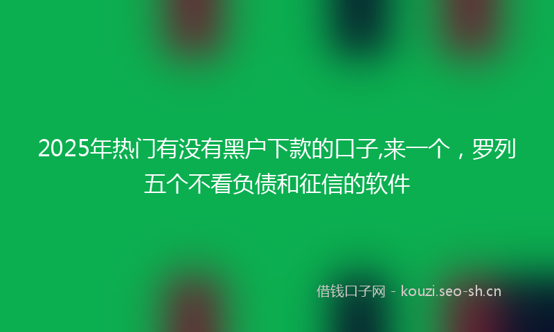 2025年热门有没有黑户下款的口子,来一个,罗列五个不看负债和征信的软件
