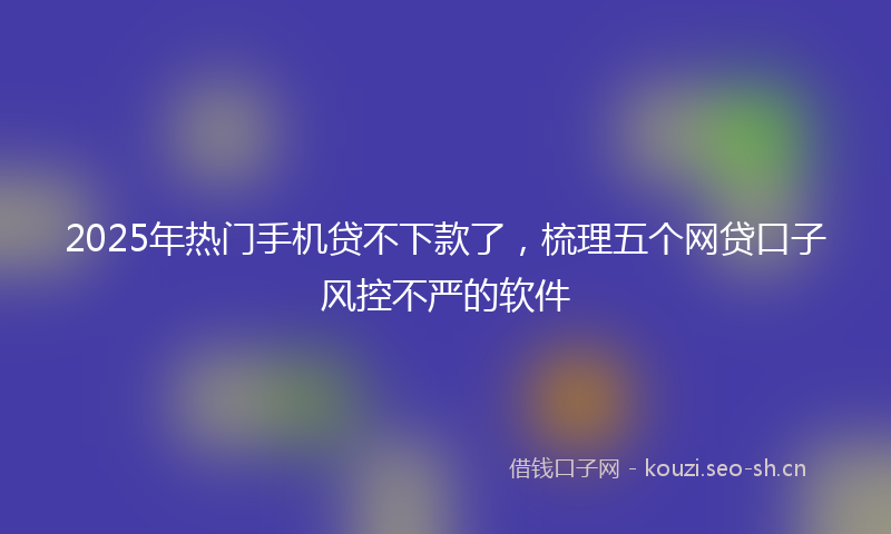 2025年热门手机贷不下款了，梳理五个网贷口子风控不严的软件