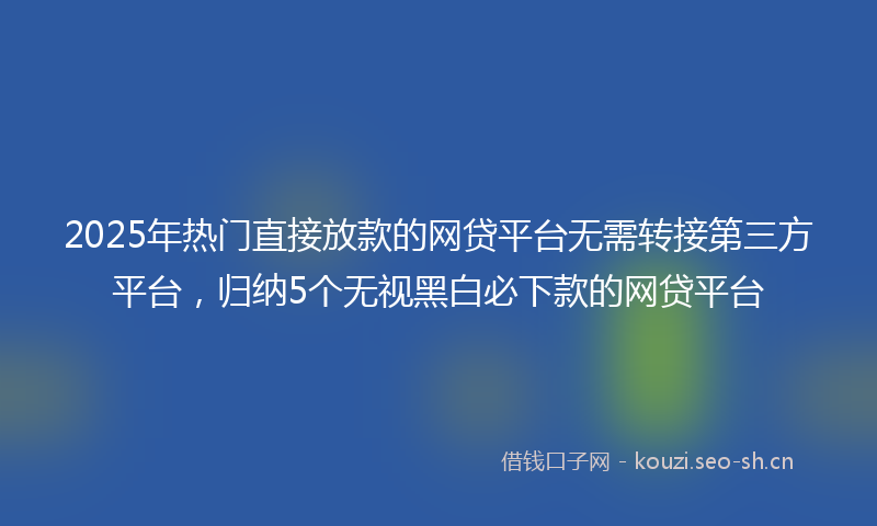 2025年热门直接放款的网贷平台无需转接第三方平台，归纳5个无视黑白必下款的网贷平台