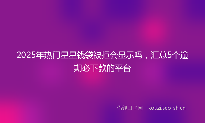 2025年热门星星钱袋被拒会显示吗，汇总5个逾期必下款的平台