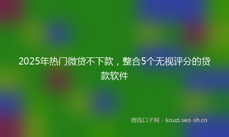 2025年热门微贷不下款,整合5个无视评分的贷款软件