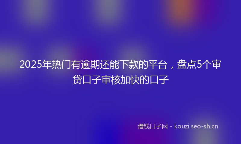 2025年热门有逾期还能下款的平台，盘点5个审贷口子审核加快的口子