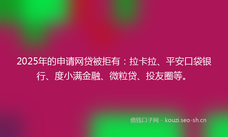 2025年的申请网贷被拒有：拉卡拉、平安口袋银行、度小满金融、微粒贷、投友圈等。
