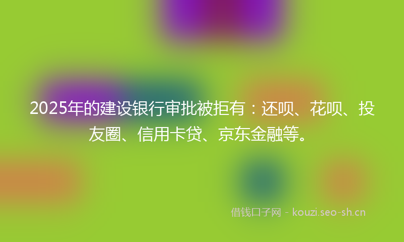 2025年的建设银行审批被拒有：还呗、花呗、投友圈、信用卡贷、京东金融等。