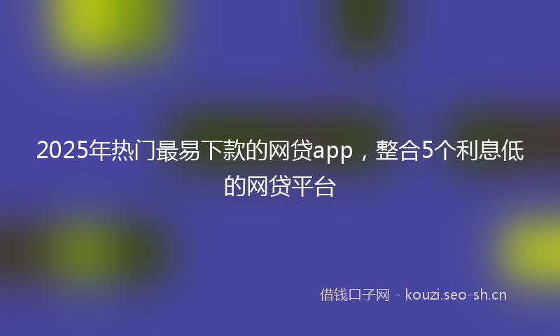 2025年热门最易下款的网贷app，整合5个利息低的网贷平台