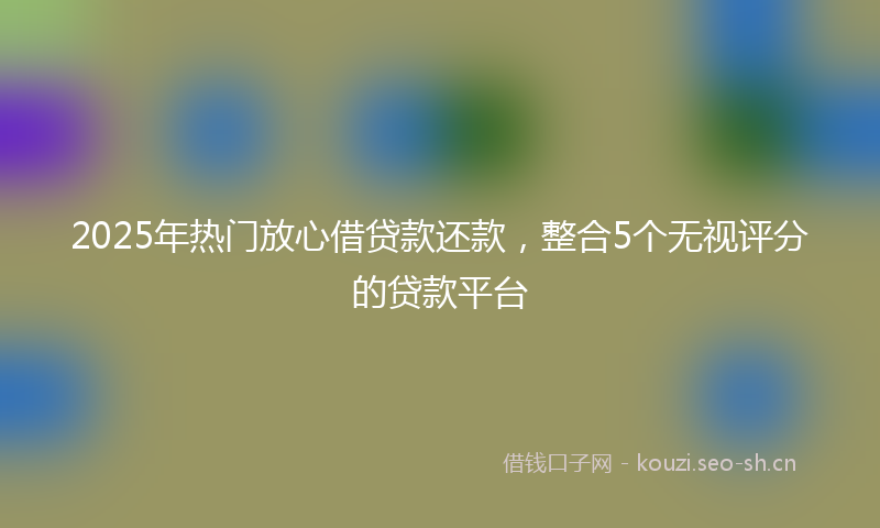 2025年热门放心借贷款还款，整合5个无视评分的贷款平台