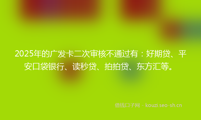 2025年的广发卡二次审核不通过有：好期贷、平安口袋银行、读秒贷、拍拍贷、东方汇等。