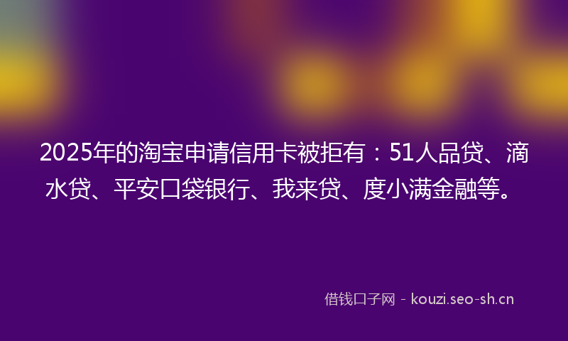2025年的淘宝申请信用卡被拒有：51人品贷、滴水贷、平安口袋银行、我来贷、度小满金融等。