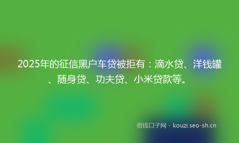 2025年的征信黑户车贷被拒有：滴水贷、洋钱罐、随身贷、功夫贷、小米贷款等。