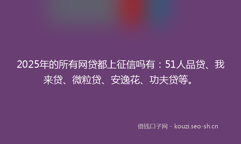 2025年的所有网贷都上征信吗有：51人品贷、我来贷、微粒贷、安逸花、功夫贷等。