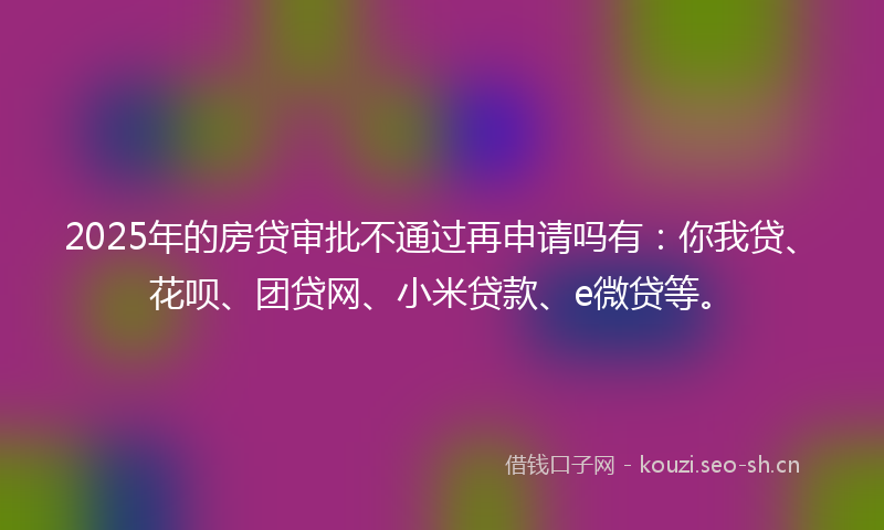 2025年的房贷审批不通过再申请吗有：你我贷、花呗、团贷网、小米贷款、e微贷等。